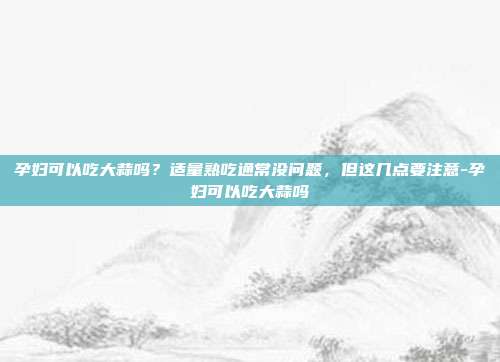 孕妇可以吃大蒜吗？适量熟吃通常没问题，但这几点要注意-孕妇可以吃大蒜吗