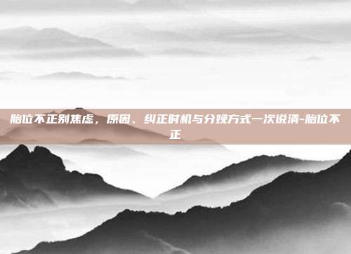 胎位不正别焦虑,原因、纠正时机与分娩方式一次说清-胎位不正