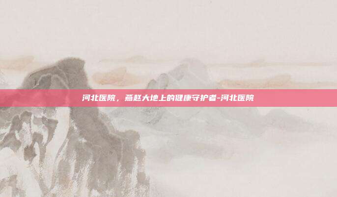 河北医院,燕赵大地上的健康守护者-河北医院