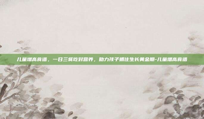 儿童增高食谱，一日三餐吃对营养，助力孩子抓住生长黄金期-儿童增高食谱