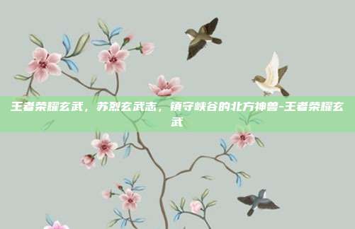 王者荣耀玄武,苏烈玄武志,镇守峡谷的北方神兽-王者荣耀玄武