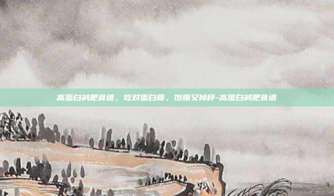 高蛋白减肥食谱,吃对蛋白质,饱腹又掉秤-高蛋白减肥食谱