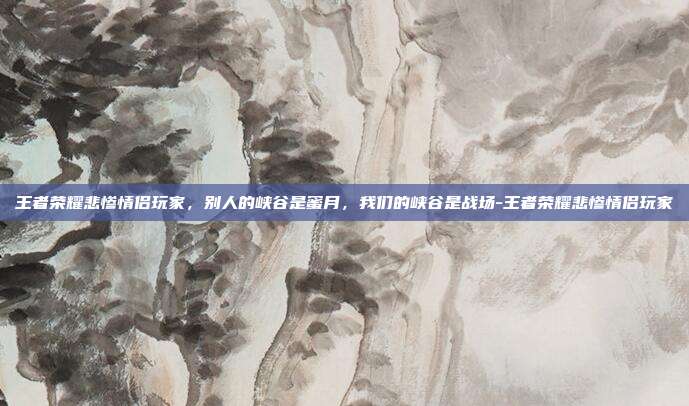王者荣耀悲惨情侣玩家,别人的峡谷是蜜月,我们的峡谷是战场-王者荣耀悲惨情侣玩家