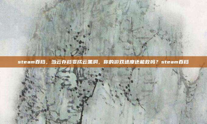 steam吞档,当云存档变成云黑洞,你的游戏进度还能救吗?steam吞档