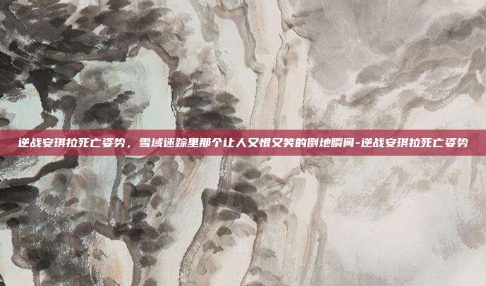 逆战安琪拉死亡姿势,雪域迷踪里那个让人又恨又笑的倒地瞬间-逆战安琪拉死亡姿势