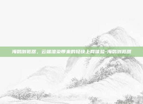 海鹦浏览器，云端渲染带来的轻快上网体验-海鹦浏览器