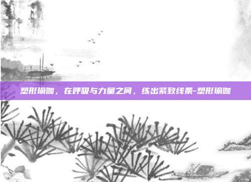 塑形瑜伽,在呼吸与力量之间,练出紧致线条-塑形瑜伽