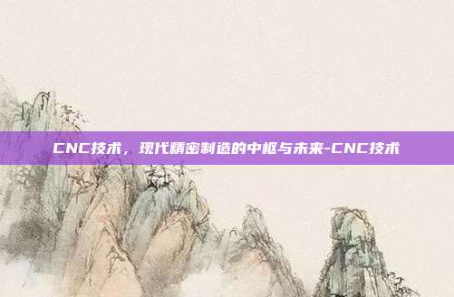 CNC技术,现代精密制造的中枢与未来-CNC技术