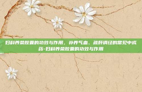 妇科养荣胶囊的功效与作用，补养气血、疏肝调经的常见中成药-妇科养荣胶囊的功效与作用