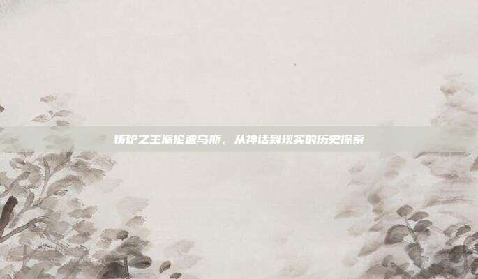 铸炉之主派伦迪乌斯，从神话到现实的历史探索