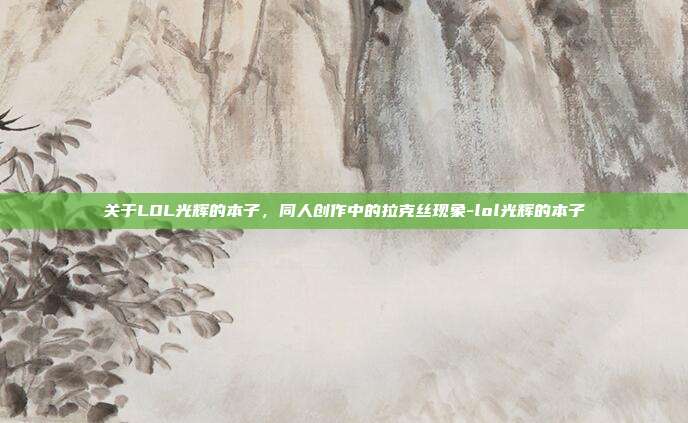 关于LOL光辉的本子,同人创作中的拉克丝现象-lol光辉的本子