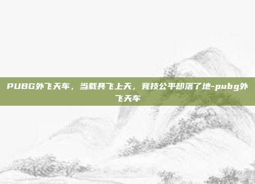 PUBG外飞天车，当载具飞上天，竞技公平却落了地-pubg外飞天车