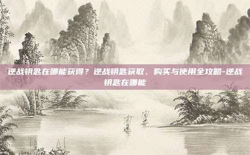 逆战钥匙在哪能获得?逆战钥匙获取、购买与使用全攻略-逆战钥匙在哪能