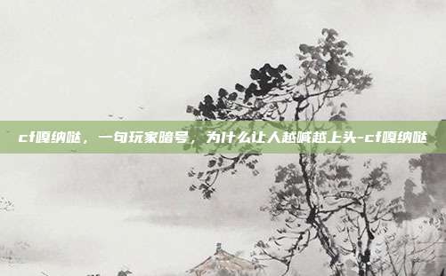 cf嘎纳哒,一句玩家暗号,为什么让人越喊越上头-cf嘎纳哒