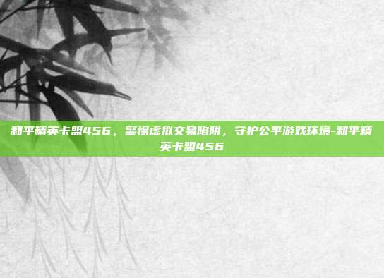 和平精英卡盟456,警惕虚拟交易陷阱,守护公平游戏环境-和平精英卡盟456
