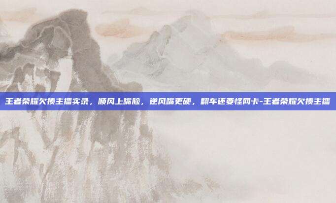 王者荣耀欠揍主播实录,顺风上嘴脸,逆风嘴更硬,翻车还要怪网卡-王者荣耀欠揍主播