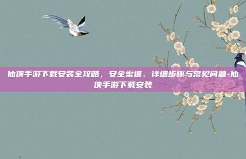 仙侠手游下载安装全攻略,安全渠道、详细步骤与常见问题-仙侠手游下载安装