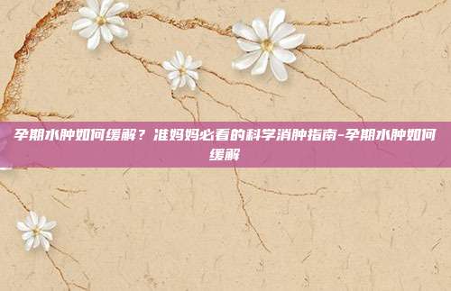 孕期水肿如何缓解？准妈妈必看的科学消肿指南-孕期水肿如何缓解