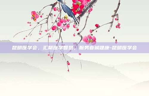 昆明医学会，汇聚医学智慧，服务春城健康-昆明医学会