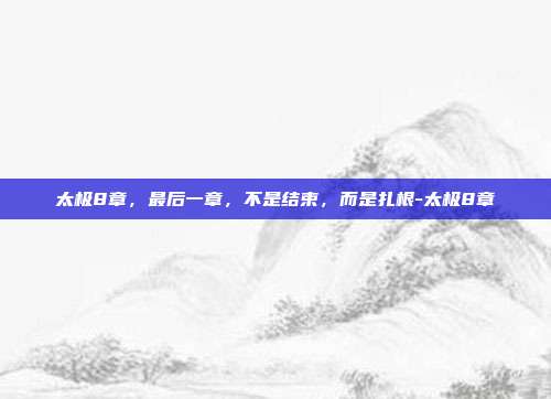 太极8章,最后一章,不是结束,而是扎根-太极8章