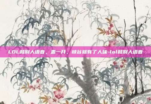 LOL和别人语音,麦一开,峡谷就有了人味-lol和别人语音
