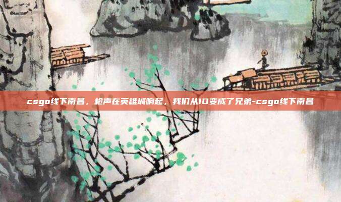 csgo线下南昌,枪声在英雄城响起,我们从ID变成了兄弟-csgo线下南昌
