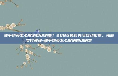 和平精英怎么取消自动消费？2026最新关闭自动扣费、免密支付教程-和平精英怎么取消自动消费