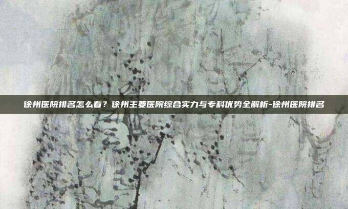徐州医院排名怎么看?徐州主要医院综合实力与专科优势全解析-徐州医院排名
