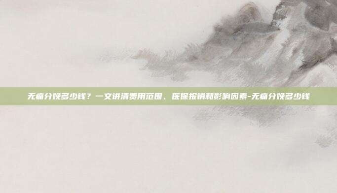 无痛分娩多少钱?一文讲清费用范围、医保报销和影响因素-无痛分娩多少钱