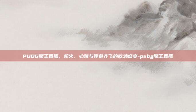 PUBG魔王直播,枪火、心跳与弹幕齐飞的吃鸡盛宴-pubg魔王直播