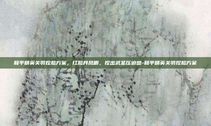 和平精英关羽捏脸方案,红脸丹凤眼,捏出武圣压迫感-和平精英关羽捏脸方案