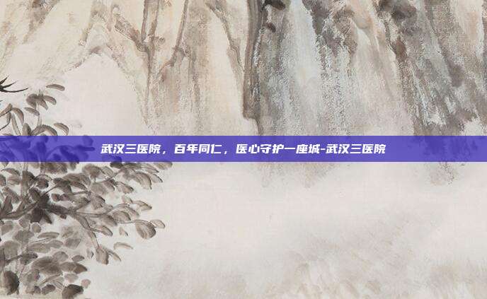 武汉三医院，百年同仁，医心守护一座城-武汉三医院