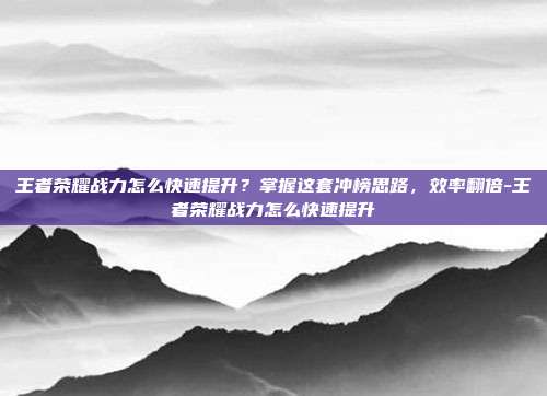王者荣耀战力怎么快速提升?掌握这套冲榜思路,效率翻倍-王者荣耀战力怎么快速提升