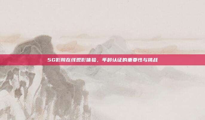 5G影院在线观影体验,年龄认证的重要性与挑战