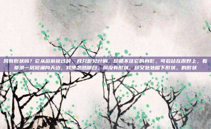 风有形状吗?它从窗前掠过时,我只听见叶响,却抓不住它的身影。可若站在原野上,看草浪一层层涌向天边,我便忽然明白,风没有形状,却又处处留下形状。的形状