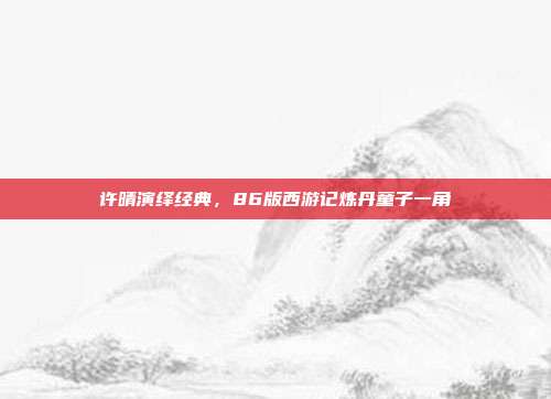 许晴演绎经典,86版西游记炼丹童子一角