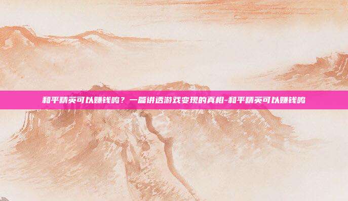 和平精英可以赚钱鸣?一篇讲透游戏变现的真相-和平精英可以赚钱鸣