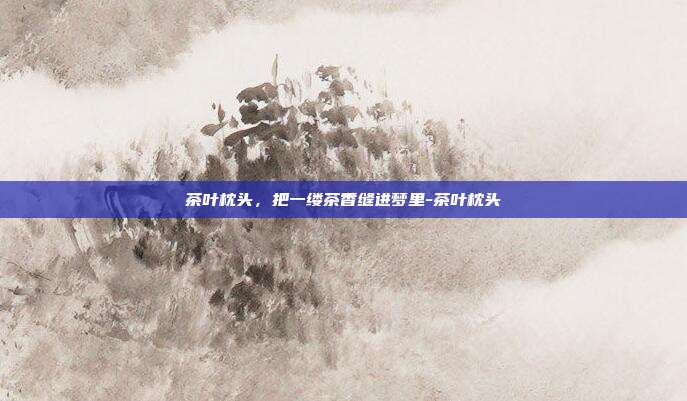 茶叶枕头,把一缕茶香缝进梦里-茶叶枕头
