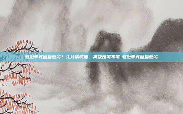 轻微甲亢能自愈吗？先分清病因，再决定等不等-轻微甲亢能自愈吗