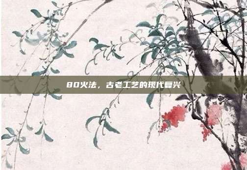 80火法,古老工艺的现代复兴