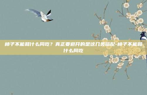 柿子不能和什么同吃？真正要避开的是这几类搭配-柿子不能和什么同吃