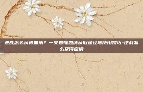 逆战怎么获得血清?一文看懂血清获取途径与使用技巧-逆战怎么获得血清