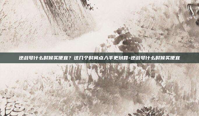逆战号什么时候买便宜？这几个时间点入手更划算-逆战号什么时候买便宜
