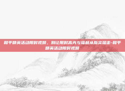 和平精英活动限时视频,别让限时高光与福利从指尖溜走-和平精英活动限时视频