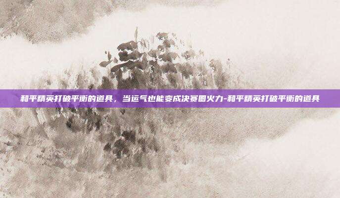 和平精英打破平衡的道具,当运气也能变成决赛圈火力-和平精英打破平衡的道具
