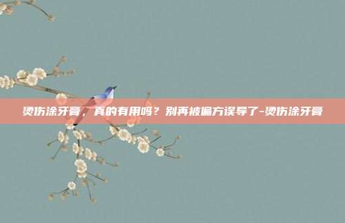 烫伤涂牙膏,真的有用吗?别再被偏方误导了-烫伤涂牙膏