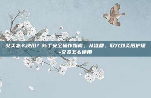 艾灸怎么使用?新手安全操作指南,从准备、取穴到灸后护理-艾灸怎么使用