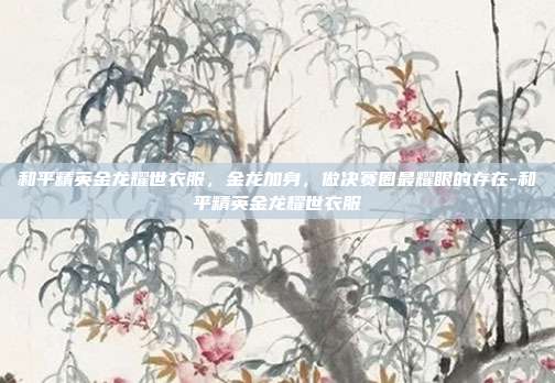 和平精英金龙耀世衣服，金龙加身，做决赛圈最耀眼的存在-和平精英金龙耀世衣服