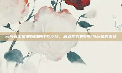 元气骑士破解版自带作弊浮窗,游戏作弊的阴影与玩家的责任