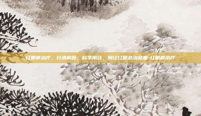 红眼病治疗,分清病因、科学用药,别让红眼越治越重-红眼病治疗